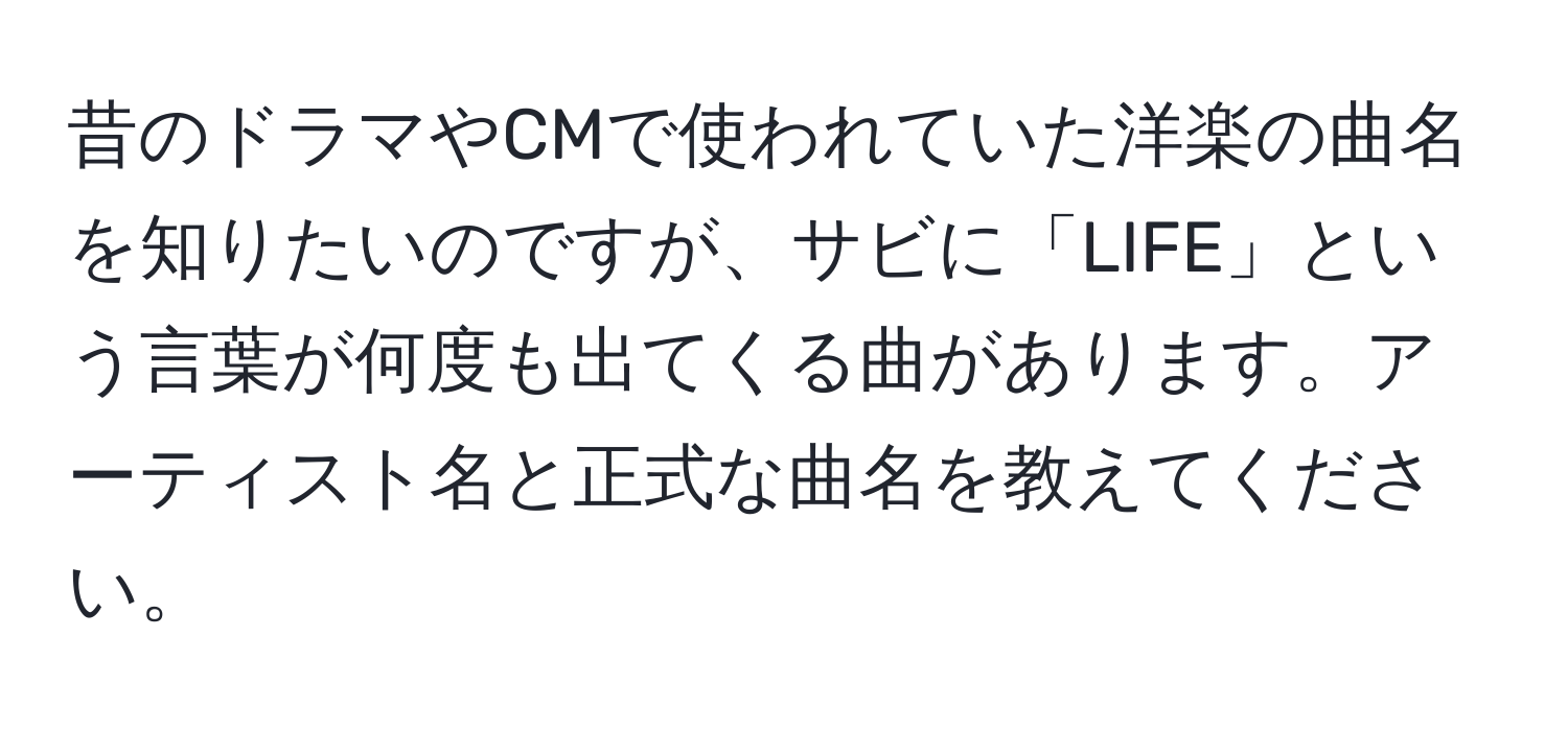 昔のドラマやCMで使われていた洋楽の曲名を知りたいのですが、サビに「LIFE」という言葉が何度も出てくる曲があります。アーティスト名と正式な曲名を教えてください。