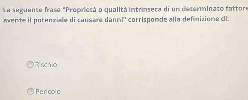 La seguente frase "Proprietà o qualità intrinseca di un determinato fattore
avente il potenziale di causare danni'' corrisponde alla definizione di:
Rischio
Pericolo