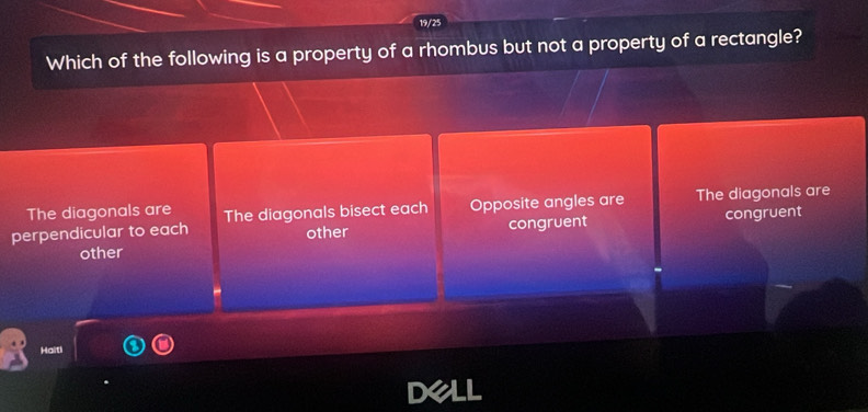 19/25
Which of the following is a property of a rhombus but not a property of a rectangle?
The diagonals are
perpendicular to each The diagonals bisect each Opposite angles are The diagonals are
other congruent
other congruent
Haiti