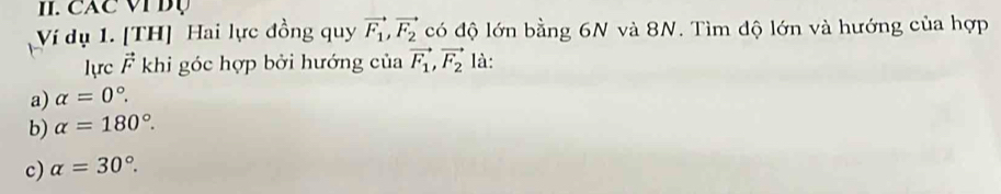 CAC VI Bụ
Ví dụ 1. [TH] Hai lực đồng quy vector F_1, vector F_2 có độ lớn bằng 6N và 8N. Tìm độ lớn và hướng của hợp
lực vector F khi góc hợp bởi hướng của vector F_1, vector F_2 là:
a) alpha =0°.
b) alpha =180°.
c) alpha =30°.