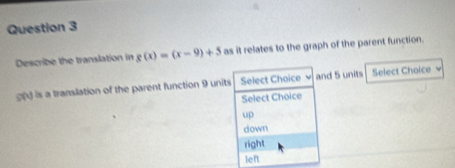 Describe the translation in g(x)=(x-9)+5 as it relates to the graph of the parent function.
d is a translation of the parent function 9 units Select Choice v and 5 units Select Choice
Select Choice
up
down
right
left