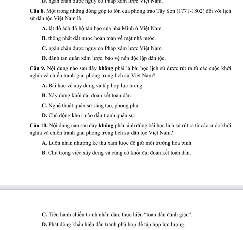 D. ngan chạn được nguy cơ Pháp xam lược Việt Nam.
Câu 8. Một trong những đóng góp to lớn của phong trào Tây Sơn (1771-1802) đối với lịch
sử dân tộc Việt Nam là
A. lật đồ ách đô hộ tàn bạo của nhà Minh ở Việt Nam.
B. thống nhất đất nước hoàn toàn về mặt nhà nước.
C. ngăn chặn được nguy cơ Pháp xâm lược Việt Nam.
D. đánh tan quân xâm lược, bảo vệ nền độc lập dân tộc.
Câu 9. Nội dung nào sau đây không phải là bài học lịch sử được rút ra từ các cuộc khởi
nghĩa và chiến tranh giải phóng trong lịch sử Việt Nam?
A. Bài học về xây dựng và tập hợp lực lượng.
B. Xây dựng khối đại đoàn kết toàn dân.
C. Nghệ thuật quân sự sáng tạo, phong phú.
D. Chủ động khơi mào đấu tranh quân sự.
Câu 10. Nội dung nào sau đây không phản ánh đúng bài học lịch sử rút ra từ các cuộc khởi
nghĩa và chiến tranh giải phóng trong lịch sử dân tộc Việt Nam?
A. Luôn nhân nhượng kẻ thù xâm lược để giữ môi trường hòa bình.
B. Chú trọng việc xây dựng và củng cố khối đại đoàn kết toàn dân.
C. Tiến hành chiến tranh nhân dân, thực hiện “toàn dân đánh giặc”.
D. Phát động khẩu hiệu đấu tranh phù hợp để tập hợp lực lượng.