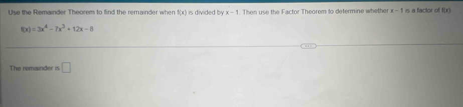 Use the Remainder Theorem to find the remainder when f(x) is divided by x-1. Then use the Factor Theorem to determine whether x-1 is a factor of f(x)
f(x)=3x^4-7x^3+12x-8
The remainder is □