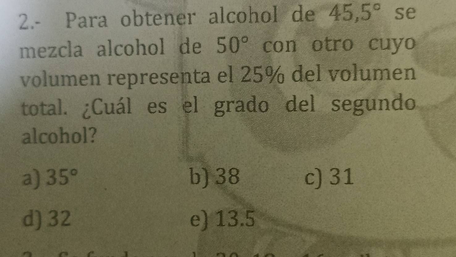 2.- Para obtener alcohol de 45,5° se
mezcla alcohol de 50° con otro cuyo
volumen representa el 25% del volumen
total. ¿Cuál es el grado del segundo
alcohol?
a) 35° b) 38 c) 31
d) 32 e) 13.5