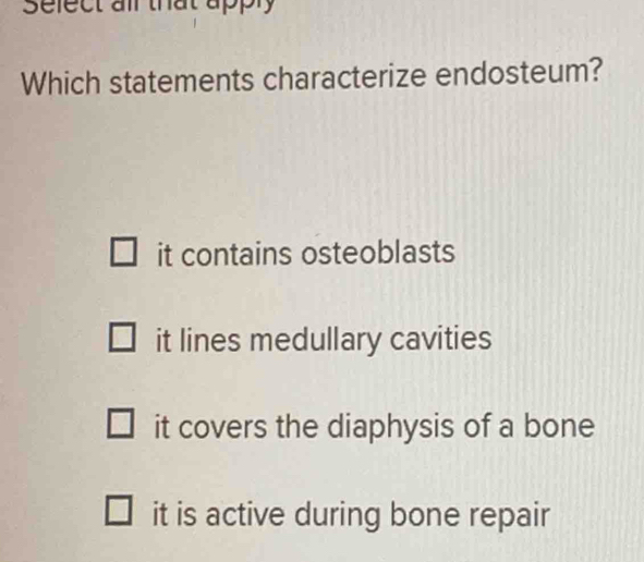 Sefect air that apply
Which statements characterize endosteum?
it contains osteoblasts
it lines medullary cavities
it covers the diaphysis of a bone
it is active during bone repair