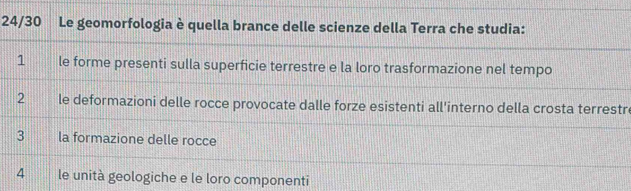 24/30 Le geomorfologia è quella brance delle scienze della Terra che studia: 
1 le forme presenti sulla superficie terrestre e la loro trasformazione nel tempo 
2 le deformazioni delle rocce provocate dalle forze esistenti all'interno della crosta terrestr 
3 la formazione delle rocce 
4 le unità geologiche e le loro componenti