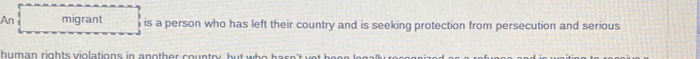 An migrant is a person who has left their country and is seeking protection from persecution and serious 
human rights violations in another country, but who hasn'