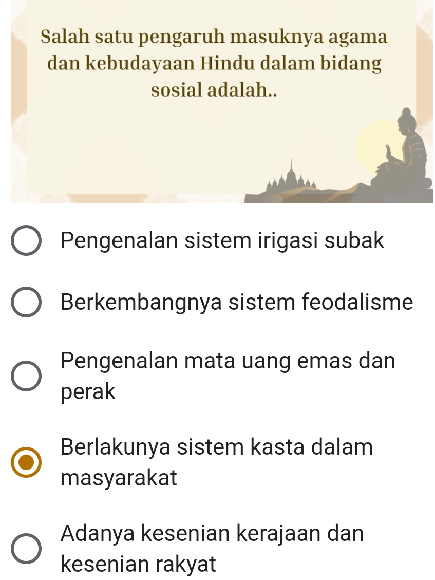 Salah satu pengaruh masuknya agama
dan kebudayaan Hindu dalam bidang
sosial adalah..
Pengenalan sistem irigasi subak
Berkembangnya sistem feodalisme
Pengenalan mata uang emas dan
perak
Berlakunya sistem kasta dalam
masyarakat
Adanya kesenian kerajaan dan
kesenian rakyat