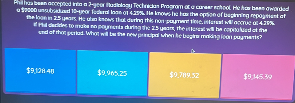 Phil has been accepted into a 2-year Radiology Technician Program at a career school. He has been awarded
a $9000 unsubsidized 10-year federal loan at 4.29%. He knows he has the option of beginning repayment of
the loan in 2.5 years. He also knows that during this non-payment time, interest will accrue at 4.29%.
If Phil decides to make no payments during the 2.5 years, the interest will be capitalized at the
end of that period. What will be the new principal when he begins making loan payments?
$9,128.48 $9,965.25 $9,789.32 $9,145.39