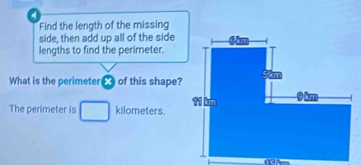 a 
Find the length of the missing 
side, then add up all of the side 
lengths to find the perimeter. 
What is the perimeter of this shape? 
The perimeter is kilometers.