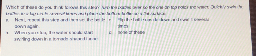 Which of these do you think follows this step? Turn the bottles over so the one on top holds the water. Quickly swirl the
bottles in a big circle several times and place the bottom bottle on a flat surface.
a. Next, repeat this step and then set the bottle c. Flip the bottle upside down and swirl it several
down again. times
b. When you stop, the water should start d. none of these
swirling down in a tornado-shaped funnel.