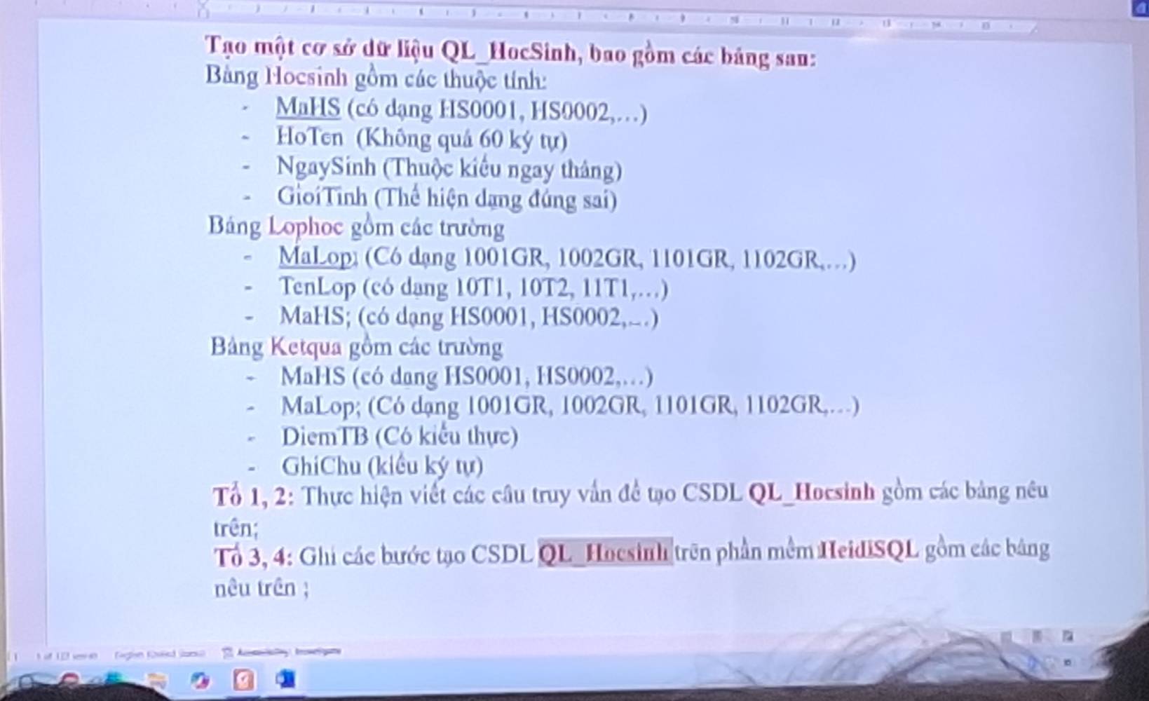 Tạo một cơ sở dữ liệu QL_HocSinh, bao gồm các bảng san: 
Bảng Hocsinh gồm các thuộc tính: 
MaHS (có dạng HS0001, HS0002,…) 
HoTen (Không quả 60 ký tự) 
NgaySinh (Thuộc kiểu ngay tháng) 
GiớiTỉnh (Thể hiện dạng đứng sai) 
Bảng Lophoc gồm các trường 
MaLop; (Có dạng 1001GR, 1002GR, 1101GR, 1102GR,…) 
TenLop (có dạng 10T1, 10T2, 11T1,…) 
- MaHS; (có dạng HS0001, HS0002,..) 
Bảng Ketqua gồm các trường 
MaHS (có dang HS0001, HS0002,…) 
MaLop; (Có dạng 1001GR, 1002GR, 1101GR, 1102GR,…) 
DiemTB (Có kiểu thực) 
GhiChu (kiểu ký tự) 
Tổ 1, 2: Thực hiện viết các câu truy vấn để tạo CSDL QL_Hocsinh gồm các bảng nêu 
trên; 
Tổ 3, 4: Ghi các bước tạo CSDL QL Hocsinh trên phần mềm HeidiSQL gồm các bảng 
nêu trên ; 
if 12 eve Gign Kred Jana