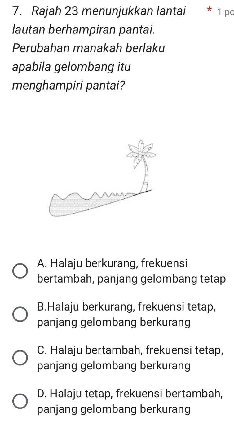 Rajah 23 menunjukkan lantai * 1 po
lautan berhampiran pantai.
Perubahan manakah berlaku
apabila gelombang itu
menghampiri pantai?
A. Halaju berkurang, frekuensi
bertambah, panjang gelombang tetap
B.Halaju berkurang, frekuensi tetap,
panjang gelombang berkurang
C. Halaju bertambah, frekuensi tetap,
panjang gelombang berkurang
D. Halaju tetap, frekuensi bertambah,
panjang gelombang berkurang