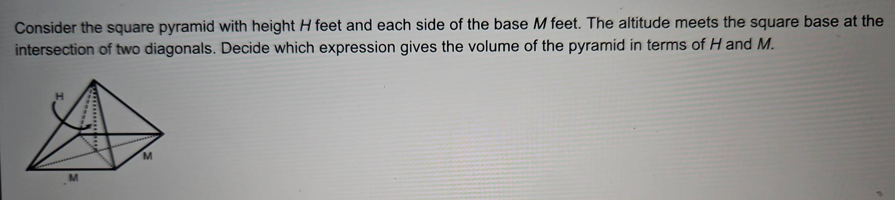 Consider the square pyramid with height H feet and each side of the base M feet. The altitude meets the square base at the 
intersection of two diagonals. Decide which expression gives the volume of the pyramid in terms of H and M.