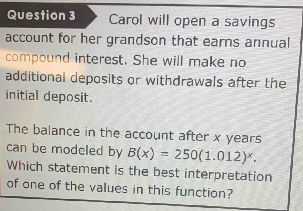 Carol will open a savings 
account for her grandson that earns annual 
compound interest. She will make no 
additional deposits or withdrawals after the 
initial deposit. 
The balance in the account after x years
can be modeled by B(x)=250(1.012)^x. 
Which statement is the best interpretation 
of one of the values in this function?