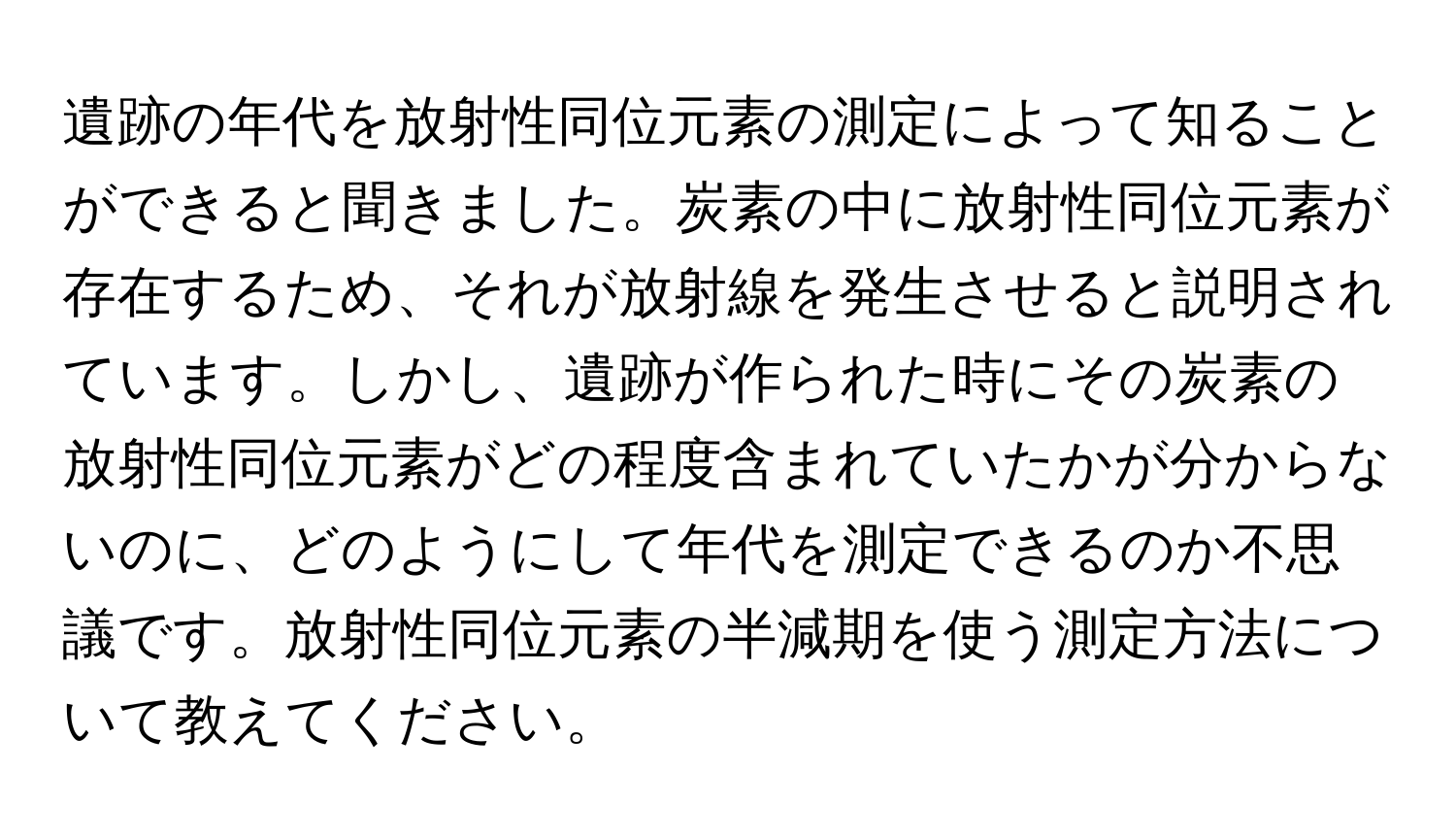 遺跡の年代を放射性同位元素の測定によって知ることができると聞きました。炭素の中に放射性同位元素が存在するため、それが放射線を発生させると説明されています。しかし、遺跡が作られた時にその炭素の放射性同位元素がどの程度含まれていたかが分からないのに、どのようにして年代を測定できるのか不思議です。放射性同位元素の半減期を使う測定方法について教えてください。