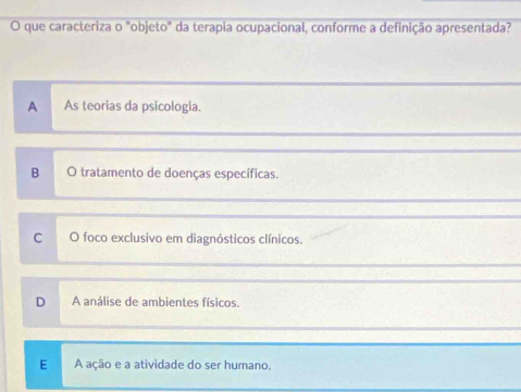 que caracteriza o "objeto" da terapia ocupacional, conforme a definição apresentada?
A As teorias da psicologia.
B O tratamento de doenças específicas.
C O foco exclusivo em diagnósticos clínicos.
D A análise de ambientes físicos.
E A ação e a atividade do ser humano.