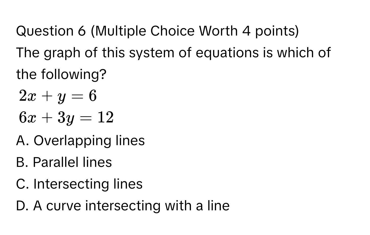 (Multiple Choice Worth 4 points)
The graph of this system of equations is which of the following?
2x + y = 6
6x + 3y = 12
A. Overlapping lines
B. Parallel lines
C. Intersecting lines
D. A curve intersecting with a line