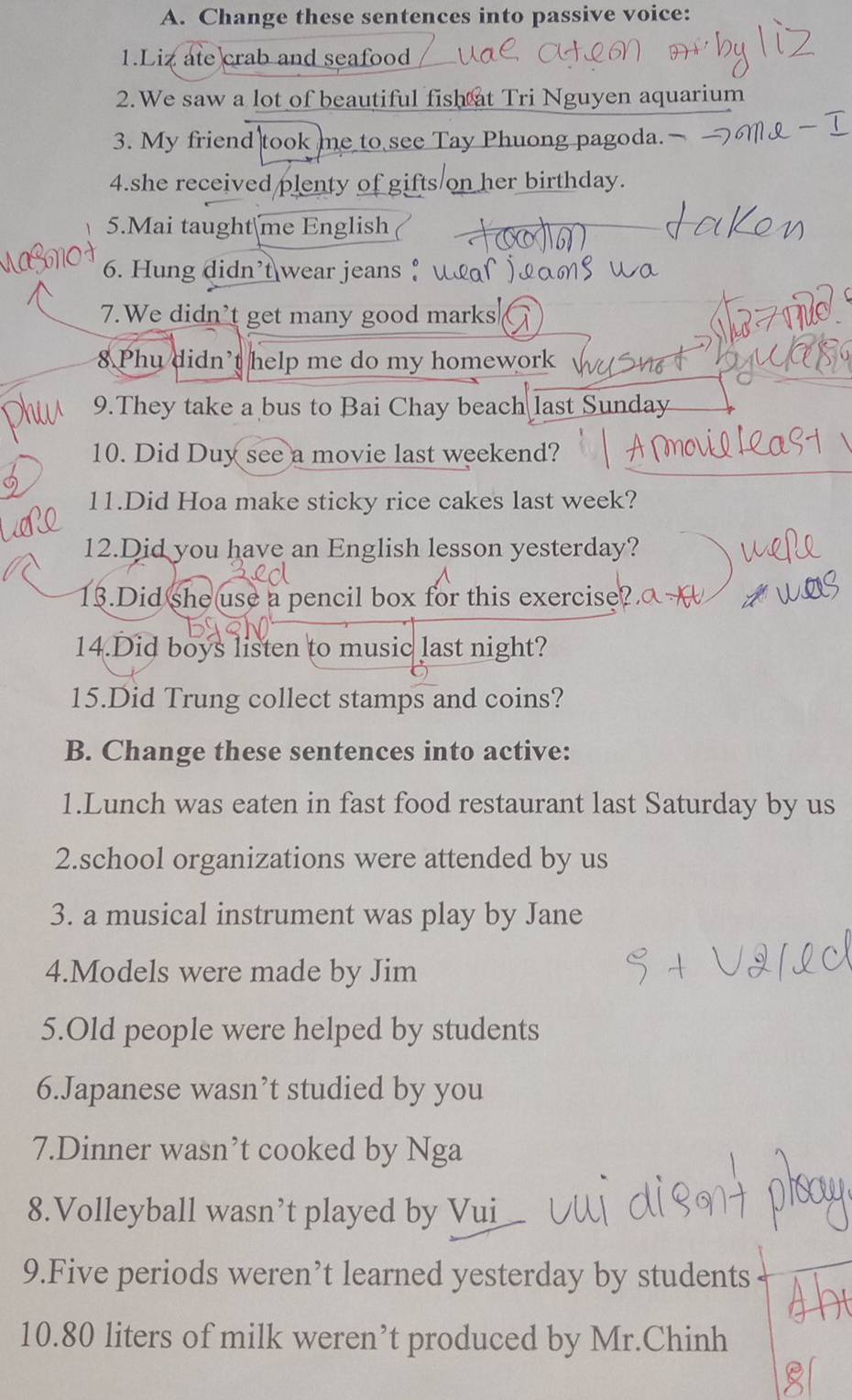 Change these sentences into passive voice: 
1.Liz ate crab and seafood 
2.We saw a lot of beautiful fish at Tri Nguyen aquarium 
3. My friend took me to see Tay Phuong pagoda.— 
4.she received plenty of gifts on her birthday. 
5.Mai taught me English 
6. Hung didn't wear jeans ↑ 
7.We didn’t get many good marks 
8 Phu didn't help me do my homework 
9.They take a bus to Bai Chay beach last Sunday 
10. Did Duy see a movie last weekend? 
11.Did Hoa make sticky rice cakes last week? 
12.Did you have an English lesson yesterday? 
13.Did she use a pencil box for this exercise 
14.Did boys listen to music last night? 
15.Did Trung collect stamps and coins? 
B. Change these sentences into active: 
1.Lunch was eaten in fast food restaurant last Saturday by us 
2.school organizations were attended by us 
3. a musical instrument was play by Jane 
4.Models were made by Jim 
5.Old people were helped by students 
6.Japanese wasn’t studied by you 
7.Dinner wasn’t cooked by Nga 
8.Volleyball wasn’t played by Vui 
9.Five periods weren’t learned yesterday by students 
10. 80 liters of milk weren’t produced by Mr.Chinh