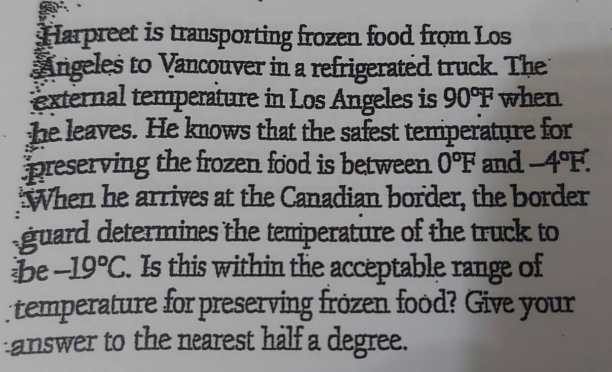 Harpreet is transporting frozen food from Los 
Angeles to Vancouver in a refrigerated truck. The 
external temperature in Los Angeles is 90°F when 
he leaves. He knows that the safest temperature for 
preserving the frozen food is between. 0°F and -4°F. 
When he arrives at the Canadian border, the border 
guard determines the temperature of the truck to 
be -19°C. Is this within the acceptable range of 
temperature for preserving frozen food? Give your 
answer to the nearest half a degree.