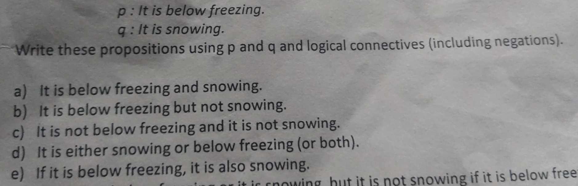 It is below freezing.
q : It is snowing.
Write these propositions using p and q and logical connectives (including negations).
a)  It is below freezing and snowing.
b)   It is below freezing but not snowing.
c)   It is not below freezing and it is not snowing.
d)  It is either snowing or below freezing (or both).
e)   If it is below freezing, it is also snowing.
rnowing hut it is not snowing if it is below free