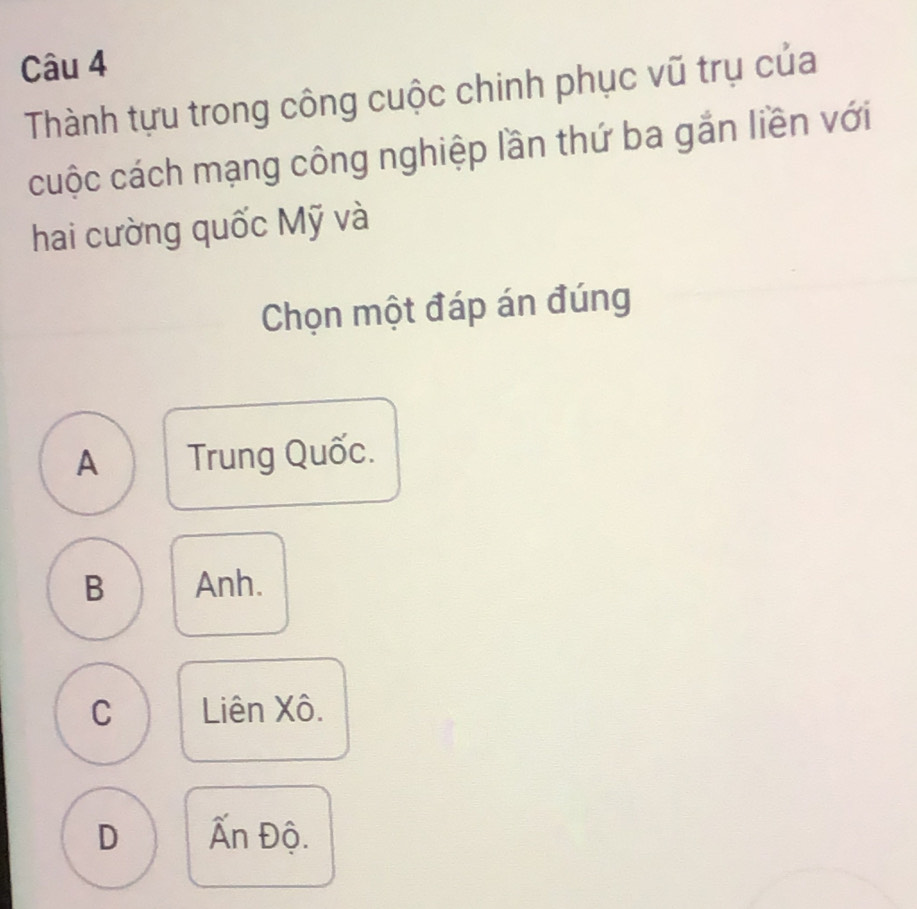 Thành tựu trong công cuộc chinh phục vũ trụ của
cuộc cách mạng công nghiệp lần thứ ba gắn liền với
hai cường quốc Mỹ và
Chọn một đáp án đúng
A Trung Quốc.
B Anh.
C Liên Xô.
D Ấn Độ.