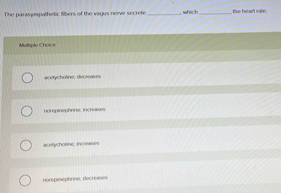 The parasympathetic fibers of the vagus nerve secrete _, which _the heart rate.
Multiple Choice
acetycholine; decreases
norepinephrine; increases
acetycholine; increases
norepinephrine; decreases