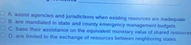 A. assist agencies and jurisdictions when existing resources are inadequate
B. are mandated in state and county emergency management budgets.
C. base their assistance on the equivalent monetary value of shared resource
D. are limited to the exchange of resources between neighboring states.