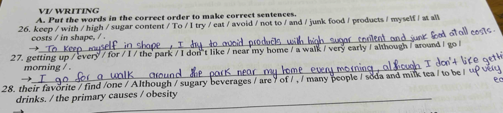 VI/ WRITING 
A. Put the words in the correct order to make correct sentences. 
26. keep / with / high / sugar content / To / I try / eat / avoid / not to / and / junk food / products / myself / at all 
_ 
costs / in shape, / . 
→ 
27. getting up / every / for / I / the park / I don't like / near my home / a walk / very early / although / around / go / 
morning / . 
28. their favorite / find /one / Although / sugary beverages / are / of / , / many people / soda and milk tea / t 
drinks. / the primary causes / obesity