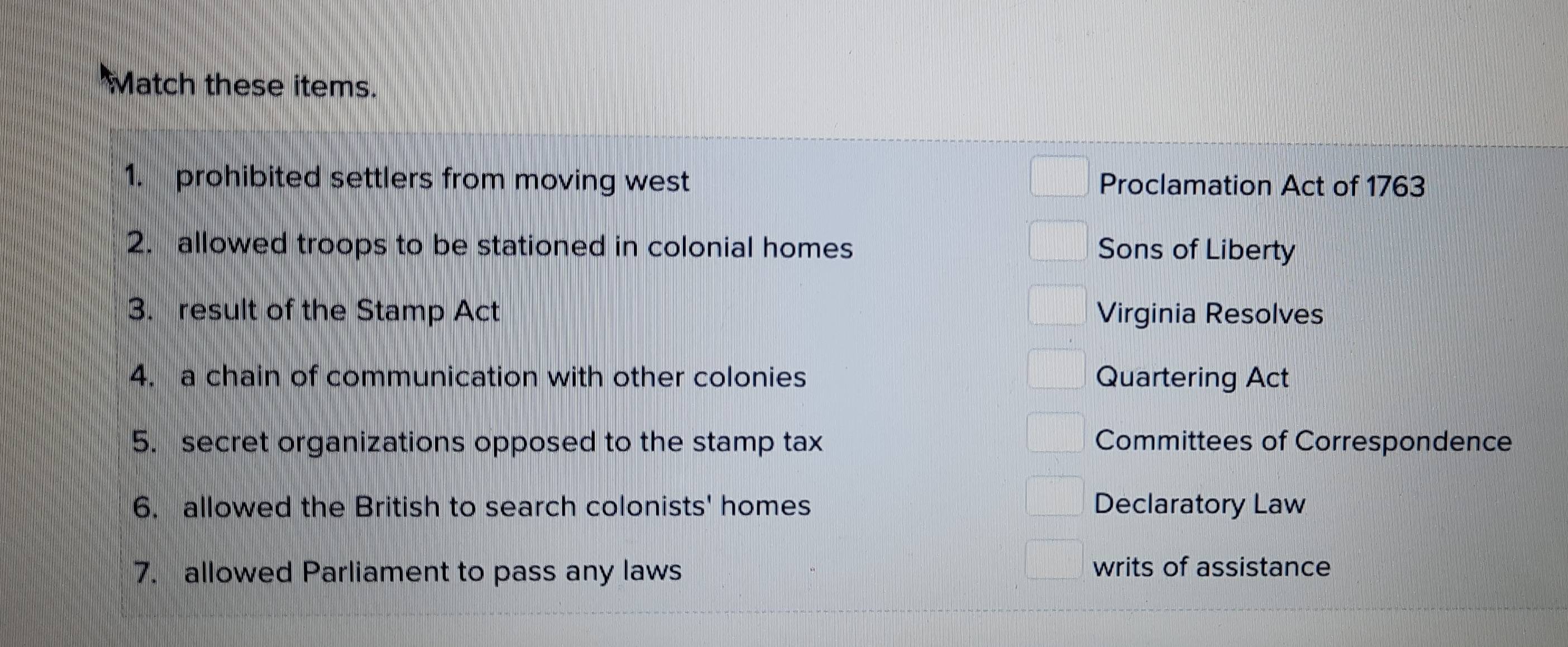 Match these items.
1. prohibited settlers from moving west Proclamation Act of 1763
2. allowed troops to be stationed in colonial homes Sons of Liberty
3. result of the Stamp Act Virginia Resolves
4. a chain of communication with other colonies Quartering Act
5. secret organizations opposed to the stamp tax Committees of Correspondence
6. allowed the British to search colonists' homes Declaratory Law
7. allowed Parliament to pass any laws
writs of assistance