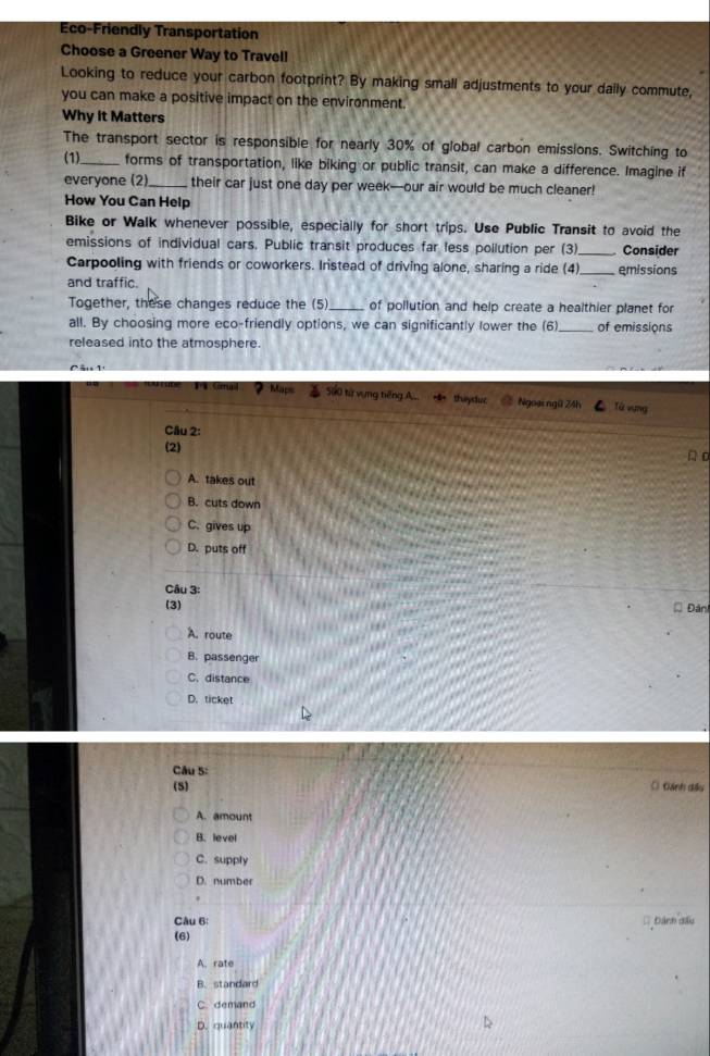 Eco-Friendly Transportation
Choose a Greener Way to Travell
Looking to reduce your carbon footprint? By making small adjustments to your daily commute,
you can make a positive impact on the environment.
Why it Matters
The transport sector is responsible for nearly 30% of global carbon emissions. Switching to
(1)_ forms of transportation, like biking or public transit, can make a difference. Imagine if
everyone (2)_ their car just one day per week —our air would be much cleaner!
How You Can Help
Bike or Walk whenever possible, especially for short trips. Use Public Transit to avoid the
emissions of individual cars. Public transit produces far less pollution per (3)_ Consider
Carpooling with friends or coworkers. Iristead of driving alone, sharing a ride (4)_ emissions
and traffic.
Together, these changes reduce the (5) _of pollution and help create a healthier planet for
all. By choosing more eco-friendly options, we can significantly lower the (6) _of emissions
released into the atmosphere.
560 từ vụng tiếng A. theyslee Ngoại ngữ 24h Từ vụng
Câu 2:
(2)
A c
A. takes out
B. cuts down
C. gives up
D. puts off
Câu 3:
(3)
* Đân
A. route
B. passenger
C. distance
D. ticket
Câu 5:
(5) ( Đánh đầu
A. amount
B. level
C. supply
D. number
Câu 6: Dánh dầu
(6)
A. rate
B. standard
C. demand
D. quantity