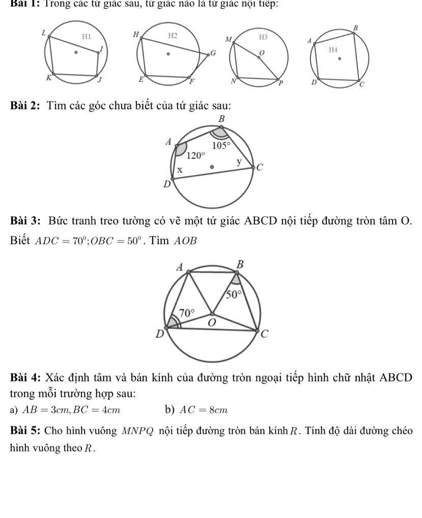 Trong các tử giác sau, tử giác nào là tử giác nội tiếp:
 
Bài 2: Tìm các góc chưa biết của tứ giác sau:
Bài 3: Bức tranh treo tường có vẽ một tứ giác ABCD nội tiếp đường tròn tan O.
Biết ADC=70°;OBC=50°. Tìm AOB
Bài 4: Xác định tâm và bán kính của đường tròn ngoại tiếp hình chữ nhật ABCD
trong mỗi trường hợp sau:
a) AB=3cm,BC=4cm b) AC=8cm
Bài 5: Cho hình vuông MNPQ nội tiếp đường tròn bán kính R. Tính độ dài đường chéo
hình vuông theo R.