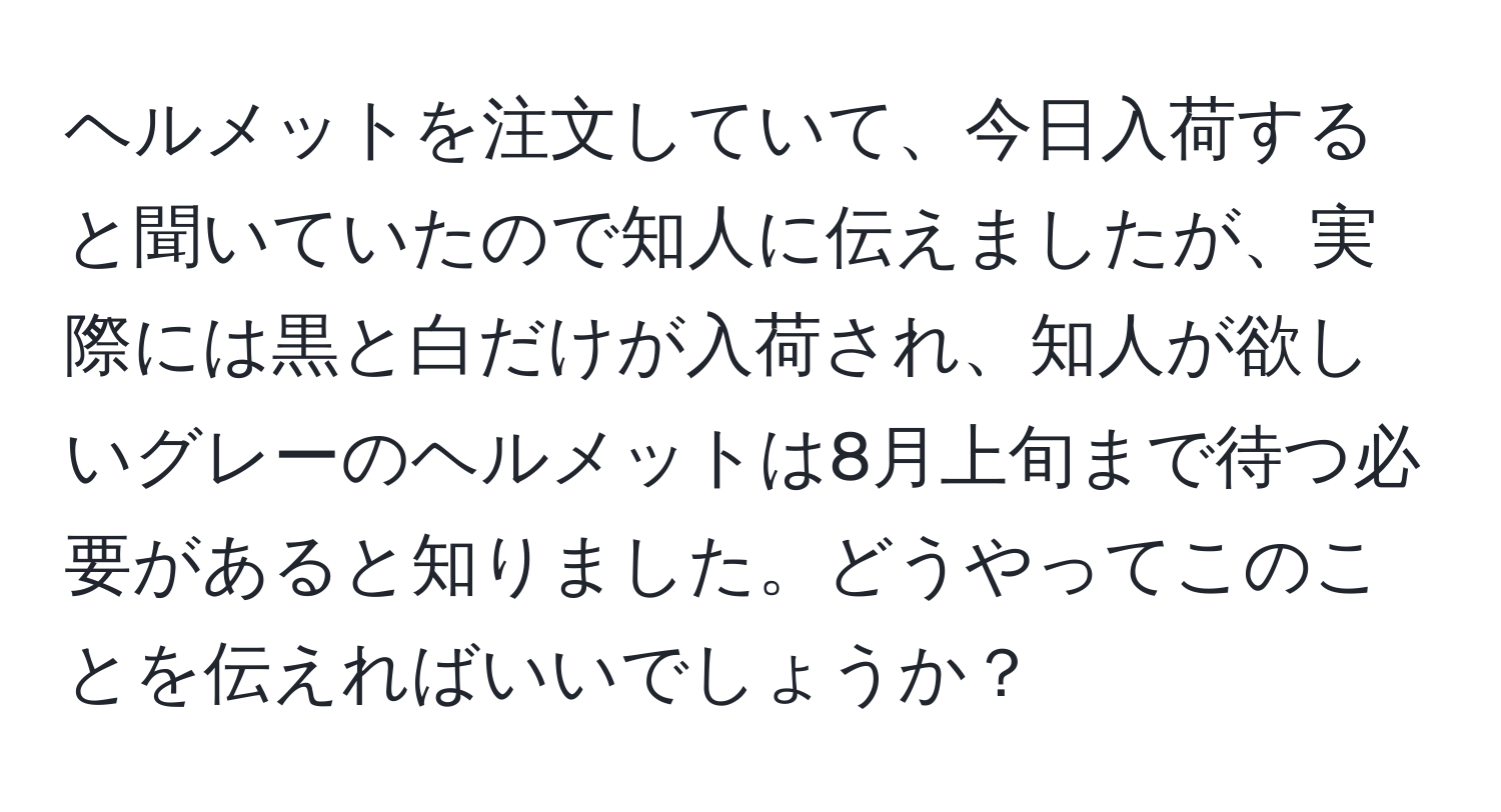 ヘルメットを注文していて、今日入荷すると聞いていたので知人に伝えましたが、実際には黒と白だけが入荷され、知人が欲しいグレーのヘルメットは8月上旬まで待つ必要があると知りました。どうやってこのことを伝えればいいでしょうか？