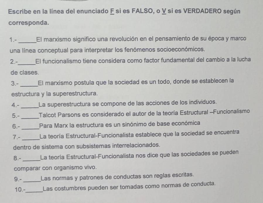 Escribe en la línea del enunciado E si es FALSO, o ỵ si es VERDADERO según 
corresponda. 
1.- _El marxismo significo una revolución en el pensamiento de su época y marco 
una línea conceptual para interpretar los fenómenos socioeconómicos. 
2.-_ El funcionalismo tiene considera como factor fundamental del cambio a la lucha 
de clases. 
3.- _El marxismo postula que la sociedad es un todo, donde se establecen la 
estructura y la superestructura. 
4.- _La superestructura se compone de las acciones de los individuos. 
5.-_ Talcot Parsons es considerado el autor de la teoría Estructural -Funcionalismo 
6.- _Para Marx la estructura es un sinónimo de base económica 
7.-_ La teoría Estructural-Funcionalista establece que la sociedad se encuentra 
dentro de sistema con subsistemas interrelacionados. 
8.- _La teoría Estructural-Funcionalista nos dice que las sociedades se pueden 
comparar con organismo vivo. 
9.- _Las normas y patrones de conductas son reglas escritas. 
10.-_ Las costumbres pueden ser tomadas como normas de conducta.