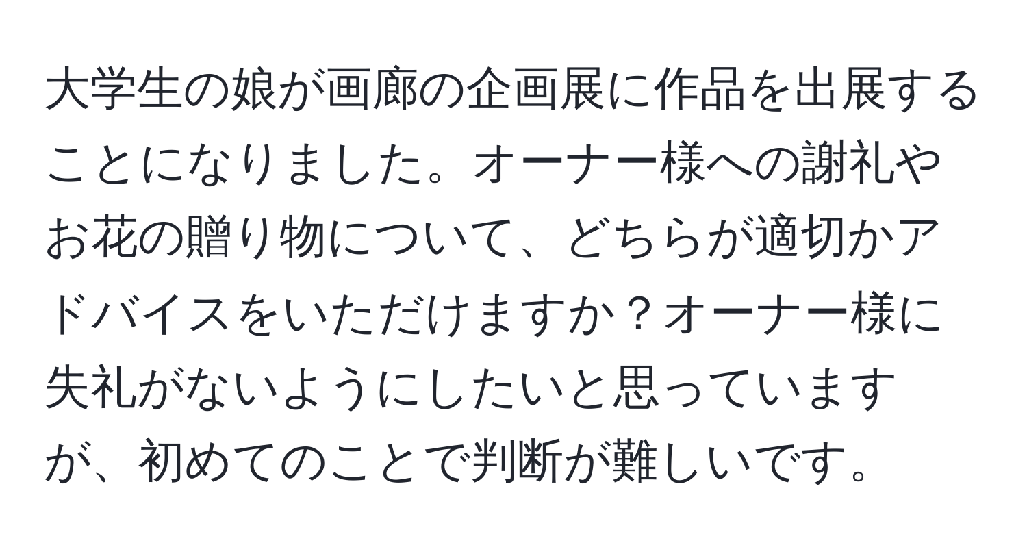 大学生の娘が画廊の企画展に作品を出展することになりました。オーナー様への謝礼やお花の贈り物について、どちらが適切かアドバイスをいただけますか？オーナー様に失礼がないようにしたいと思っていますが、初めてのことで判断が難しいです。