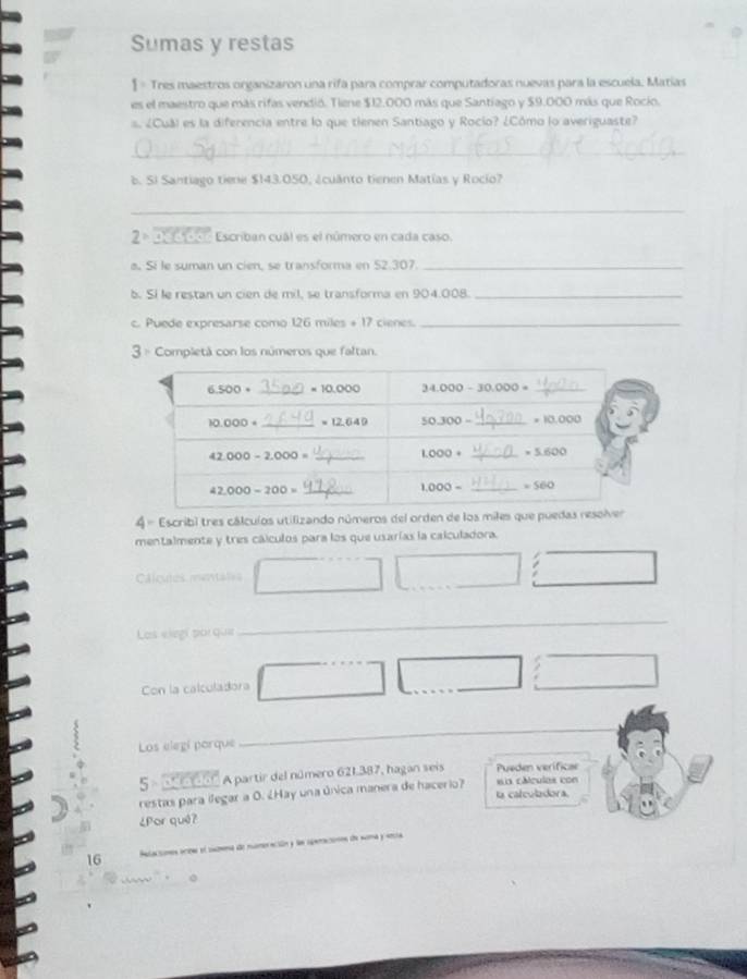 Sumas y restas
1 = Tres maestros organizaron una rifa para comprar computadoras nuevas para la escuela. Matias
es el maestro que más rifas vendió. Tiene $12.000 más que Santiago y $9.000 más que Rocio.
s. ¿Cuá) es la diferencia entre lo que tienen Santiago y Rocio? ¿Cómo lo averiguaste?
_
b. Si Santiago tiene $143.050, ¿cuánto tienen Matías y Rocio?
_
2° Deddor  Escriban cuál es el número en cada caso.
a Sí le suman un cien, se transforma en 52.307._
b. Sí le restan un cien de mil, se transforma en 904.008._
c. Puede expresarse como 126 miles + 17 cienes._
3 = Completá con los números que faltan.
4 = Escribi tres cálcuíos utilizando números del orden de los miles que pue
mentalmente y tres cálculos para los que usarías la calculadora.
l cules m
Las elegí por que
_
Con la calculadora
__
_
Los elegi porque
_
5  a d o  s A partir del número 621.387, hagan seis Pueden verificae
restas para ilegar a O. ¿Hay una única manera de hacerio? la calculadora. sia cáculas con
¿Por quê?
16 Pelaciones acen el suomma de numeración y la eataciónón de noma y aria