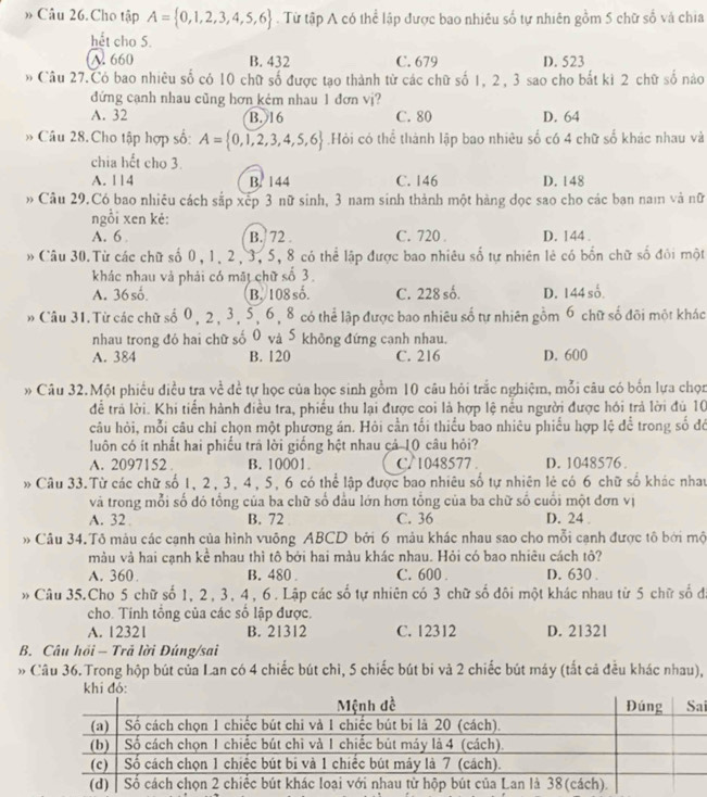 » Câu 26. Cho tập A= 0,1,2,3,4,5,6. Từ tập A có thể lập được bao nhiêu số tự nhiên gồm 5 chữ số và chia
hết cho 5.
A. 660 B. 432 C. 679 D. 523
* Câu 27.Có bao nhiêu số có 10 chữ số được tạo thành từ các chữ số 1, 2, 3 sao cho bất kì 2 chữ số nào
đứng cạnh nhau cũng hơn kém nhau 1 đơn vj?
A. 32 B. 16 C. 80 D. 64
* Câu 28. Cho tập hợp số: A= 0,1,2,3,4,5,6.Hỏi có thể thành lập bao nhiêu số có 4 chữ số khác nhau và
chia hết cho 3.
A. 114 B. 144 C. 146 D. 148
* Câu 29.Có bao nhiêu cách sắp xếp 3 nữ sinh, 3 nam sinh thành một hàng đọc sao cho các bạn nam và nữ
ngỗi xen kẻ:
A. 6 B. 72 . C. 720 . D. 144
* Câu 30.Từ các chữ số 0, 1, 2, 3, 5, 8 có thể lập được bao nhiêu số tự nhiên lẻ có bốn chữ số đối một
khác nhau vả phái có mặt chữ số 3.
A. 36số. B. 108 số. C. 228 số. D. 144 số.
* Câu 31. Từ các chữ số 0, 2, 3, 5, 6, 8 có thể lập được bao nhiêu số tự nhiên gồm 6 chữ số đõi một khác
nhau trong đó hai chữ số 0 và S không đứng canh nhau.
A. 384 B. 120 C. 216 D. 600
* Câu 32.Một phiếu điều tra về đề tự học của học sinh gồm 10 câu hỏi trắc nghiệm, mỗi câu có bốn lựa chọn
để trả lời. Khi tiến hành điều tra, phiếu thu lại được coi là hợp lệ nếu người được hỏi trả lời đù 10
câu hòi, mỗi câu chỉ chọn một phương án. Hỏi cần tối thiểu bao nhiêu phiểu hợp lệ để trong số đỏ
luôn có ít nhất hai phiếu trã lời giống hệt nhau cá 10 câu hỏi?
A. 2097152 . B. 10001 C/ 1048577 . D. 1048576 .
Câu 33.Từ các chữ số 1, 2, 3, 4, 5, 6 có thể lập được bao nhiêu số tự nhiên lẻ có 6 chữ số khác nhau
và trong mỗi số đó tổng của ba chữ số đầu lớn hơn tổng của ba chữ số cuối một đơn vị
A. 32 B. 72 C. 36 D. 24 .
Câu 34.Tô màu các cạnh của hình vuông ABCD bởi 6 màu khác nhau sao cho mỗi cạnh được tô bởi mộ
màu và hai cạnh kể nhau thì tô bởi hai màu khác nhau. Hỏi có bao nhiêu cách tô?
A. 360 . B. 480 . C. 600 . D. 630 .
* Câu 35.Cho 5 chữ số 1, 2, 3, 4, 6. Lập các số tự nhiên có 3 chữ số đôi một khác nhau từ 5 chữ số đã
cho. Tính tổng của các số lập được.
A. 12321 B. 21312 C. 12312 D. 21321
B. Câu hồi - Trả lời Đúng/sai
» Câu 36. Trong hộp bút của Lan có 4 chiếc bút chì, 5 chiếc bút bi và 2 chiếc bút máy (tất cả đều khác nhau),
i