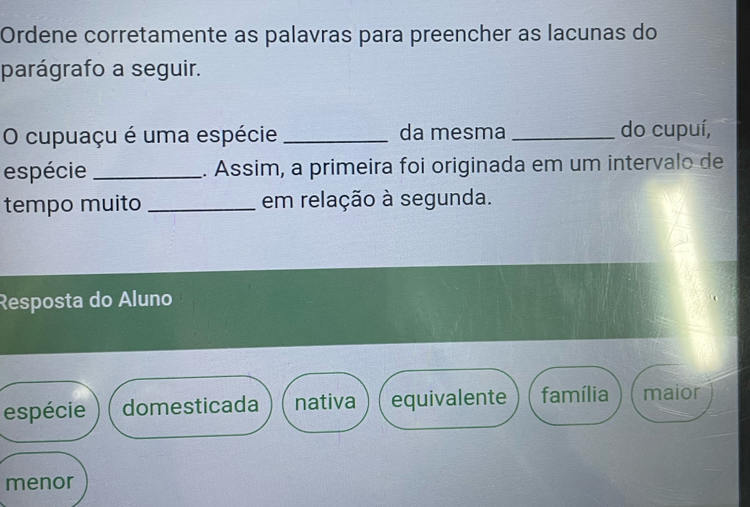 Ordene corretamente as palavras para preencher as lacunas do
parágrafo a seguir.
O cupuaçu é uma espécie _da mesma _do cupuí,
espécie _. Assim, a primeira foi originada em um intervalo de
tempo muito _em relação à segunda.
Resposta do Áluno
espécie domesticada nativa equivalente família maior
menor