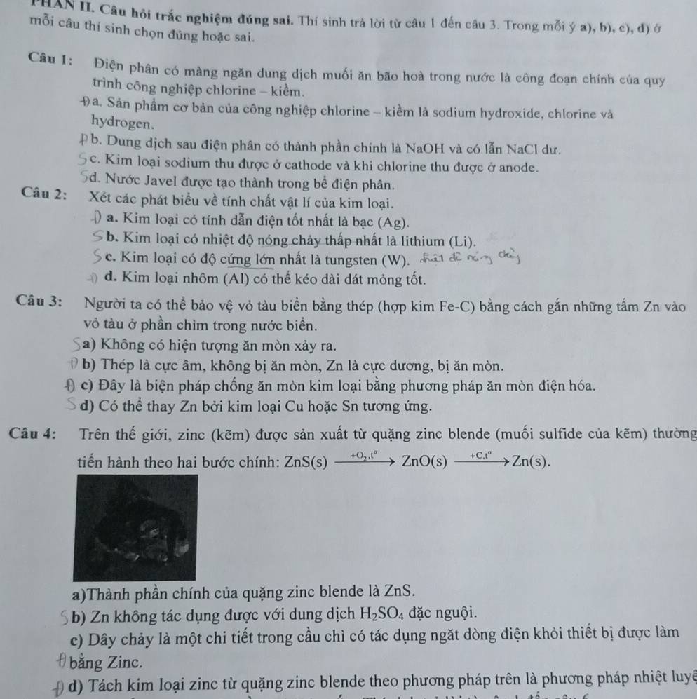 PHAN II. Câu hội trắc nghiệm đúng sai. Thí sinh trả lời từ câu 1 đến câu 3. Trong mỗi ý a), b), c), đ) ở
mỗi câu thí sinh chọn đúng hoặc sai.
Câu 1: Điện phân có màng ngăn dung dịch muối ăn bão hoà trong nước là công đoạn chính của quy
trình công nghiệp chlorine - kiểm.
Đa. Sản phẩm cơ bản của công nghiệp chlorine - kiềm là sodium hydroxide, chlorine và
hydrogen.
9 b. Dung dịch sau điện phân có thành phần chính là NaOH và có lẫn NaCl dư.
c. Kim loại sodium thu được ở cathode và khi chlorine thu được ở anode.
5d. Nước Javel được tạo thành trong bể điện phân.
Câu 2: Xét các phát biểu về tính chất vật lí của kim loại.
a. Kim loại có tính dẫn điện tốt nhất là bạc (Ag).
b. Kim loại có nhiệt độ nóng chảy thấp nhất là lithium (Li).
c. Kim loại có độ cứng lớn nhất là tungsten (W).
d. Kim loại nhôm (Al) có thể kéo dài dát mỏng tốt.
Câu 3: Người ta có thể bảo vệ vỏ tàu biển bằng thép (hợp kim Fe-C) bằng cách gắn những tấm Zn vào
vỏ tàu ở phần chìm trong nước biển.
a) Không có hiện tượng ăn mòn xảy ra.
b) Thép là cực âm, không bị ăn mòn, Zn là cực dương, bị ăn mòn.
D c) Đây là biện pháp chống ăn mòn kim loại bằng phương pháp ăn mòn điện hóa.
d) Có thể thay Zn bởi kim loại Cu hoặc Sn tương ứng.
Câu 4: Trên thế giới, zinc (kẽm) được sản xuất từ quặng zinc blende (muối sulfide của kẽm) thường
tiến hành theo hai bước chính: ZnS(s)xrightarrow +O_2.t°ZnO(s)xrightarrow +C.t°Zn(s).
a)Thành phần chính của quặng zinc blende là ZnS.
b) Zn không tác dụng được với dung dịch H_2SO 4 đặc nguội.
c) Dây chảy là một chi tiết trong cầu chì có tác dụng ngặt dòng điện khỏi thiết bị được làm
bằng Zinc.
d) Tách kim loại zinc từ quặng zinc blende theo phương pháp trên là phương pháp nhiệt luyệ