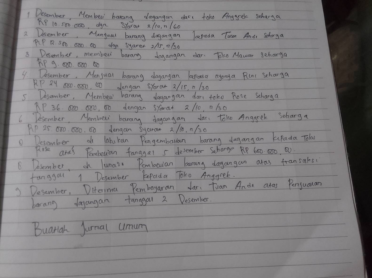 Desember, Membed banaing dagangan dars tokd Anggrele seharga
RP 10. 500. 000, dgn SYara + 21c0, n/60
2 Desember. Menjual barang dagangan lepada Tucen Ande Scharga 
PP R. 500. 000. 00 dga syara + 2/5, n 130
3 Desember, member barang dagangan dar. Toke Mawar seharga
RP 9. 500. 000. 60
4. Desember. Menjual barang dagangan kepaa nyonya Pilal seharga 
AP 2Y 080. 000, 60 dengan SYaror 2/ 15, n 130
5 Desember, Membew' barang dagangan dar toko Rose Seharga
RP 36. 000. 000, 00 dengan SYara + 2 110, n 130
6 Desember, Nembew barang dagangan dar toke Angarek Scharg a 
PP 25 000. 000. 60 dengan syarar 2 /10, n/30
8 Desember d latukan Pengembaulan barang dagangan kuPada Tola 
Rise ara's Pembetian fanggal 5 desember Scharger R600000, 00
8 Desember, oh lunas Pembeuian barang dagangan aras fransaks( 
fanggal 1 Desember Repada Toko Anggrek. 
9 Desember, Diterima Pembayaran dar Tuan Anon atas Perjuauan 
barang dogangan tanggal 2 Desember. 
Buatiah Jurnal umum