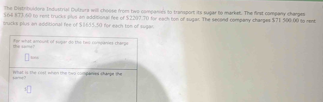 The Distribuidora Industrial Dulzura will choose from two companies to transport its sugar to market. The first company charges
$64 873.60 to rent trucks plus an additional fee of $2207.70 for each ton of sugar. The second company charges $71 500.00 to rent 
trucks plus an additional fee of $1655,50 for each ton of sugar. 
For what amount of sugar do the two companies charge 
the same? 
tons 
What is the cost when the two companies charge the 
same?