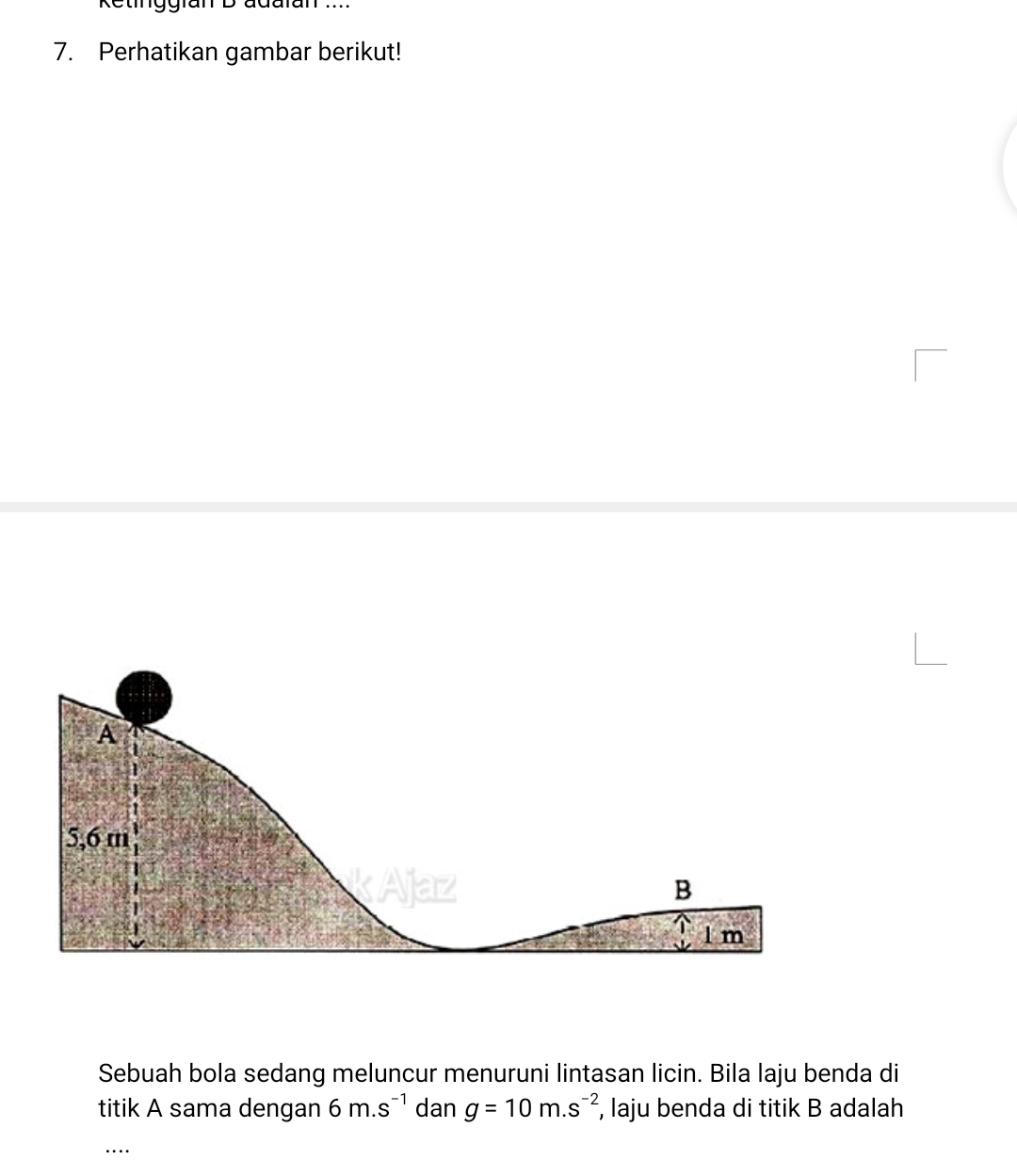 Retinggran B adaran .... 
7. Perhatikan gambar berikut!
A
5,6 m
kAjaz B
l m
Sebuah bola sedang meluncur menuruni lintasan licin. Bila laju benda di 
titik A sama dengan 6m.s^(-1) dan g=10m.s^(-2) , laju benda di titik B adalah 
_…