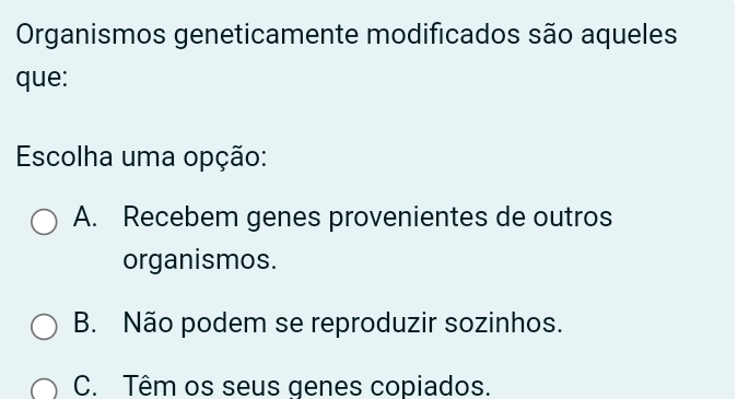 Organismos geneticamente modificados são aqueles
que:
Escolha uma opção:
A. Recebem genes provenientes de outros
organismos.
B. Não podem se reproduzir sozinhos.
C. Têm os seus genes copiados.