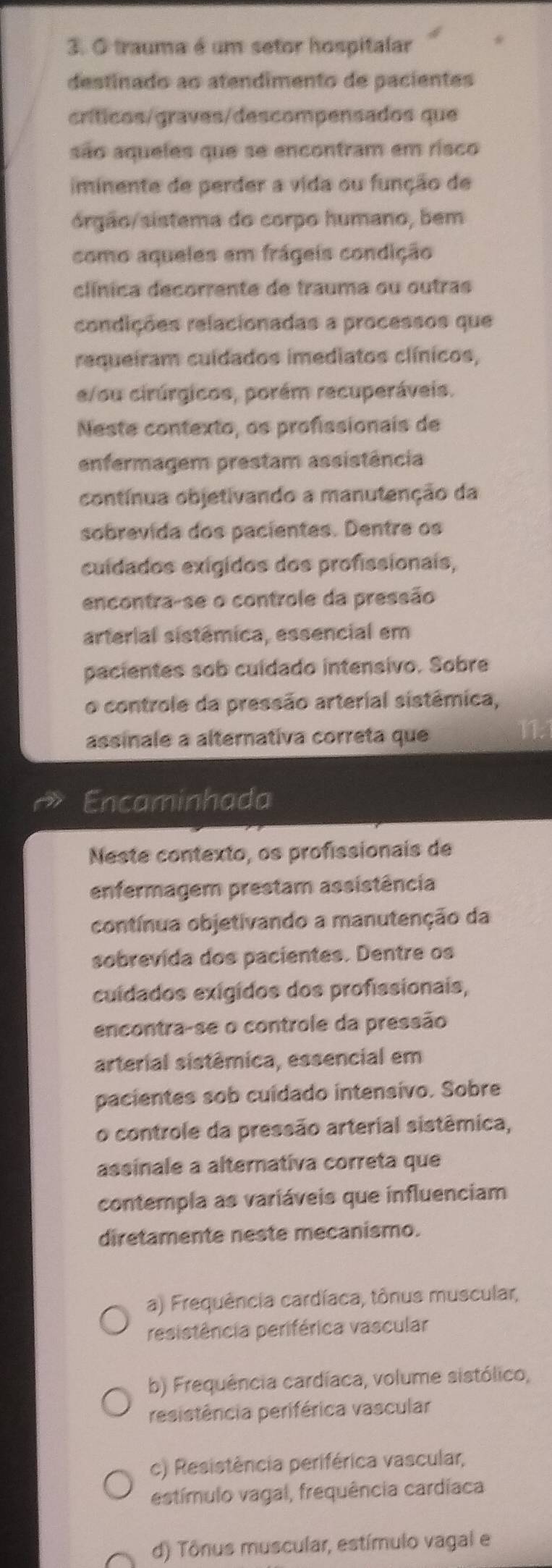 trauma é um setor hospitalar
destinado ao atendimento de pacientes
críticos/graves/descompensados que
são aqueles que se encontram em risco
iminente de perder a vida ou função de
órgão/ sistema do corpo humano, bem
como aqueles em frágeis condição
clínica decorrente de trauma ou outras
condições relacionadas a processos que
requeiram cuídados imediatos clínicos,
e/ou cirúrgicos, porém recuperáveis.
Neste contexto, os profissionais de
enfermagem prestam assistência
contínua objetivando a manutenção da
sobrevida dos pacientes. Dentre os
cuídados exígidos dos profissionais,
encontra-se o controle da pressão
arterial sistêmica, essencial em
pacientes sob cuidado intensivo. Sobre
o controle da pressão arterial sistêmica,
assinale a alternativa correta que
Encaminhada
Neste contexto, os profissionais de
enfermagem prestam assistência
contínua objetivando a manutenção da
sobrevida dos pacientes. Dentre os
cuídados exígidos dos profissionais,
encontra-se o controle da pressão
arterial sistêmica, essencial em
pacientes sob cuidado intensivo. Sobre
o controle da pressão arterial sistêmica,
assinale a alternativa correta que
contempla as variáveis que influenciam
diretamente neste mecanismo.
a) Frequência cardíaca, tônus muscular,
resistêrcia periférica vascular
b) Frequência cardíaca, volume sistólico,
resistêrcia periférica vascular
c) Resistência periférica vascular,
estímulo vagal, frequência cardíaca
d) Tônus muscular, estímulo vagal e