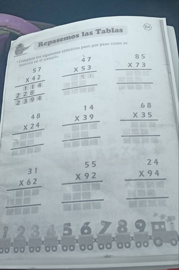 Repasemos las Tablas 64 
Completa los siguientes ejercicios paso por paso como se 
muestra en el ejemplo.
beginarrayr 57 * 42 hline  hline 1frac beginarrayr 5endarray x”_ 
□ |□
beginarrayr 85 * 73 hline □ □ endarray 
beginarrayr 48 * 24 hline  hline endarray □ □ □ endarray beginarrayr 14 * 39 hline □ □ □ endarray beginarrayr 6.8 * 3.5 hline □ endarray
beginarrayr 31 * 62 hline □ □ □  □ □ endarray □ endarray  beginarrayr 55 * 92 hline □ □ □  □ □ □ □ endarray beginarrayr 24 * 94 hline □ □ □  hline endarray
x X