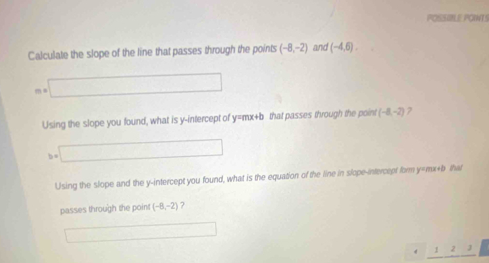 POSSILE POINTS
Calculate the slope of the line that passes through the points (-8,-2) and (-4,6).
m=□
Using the slope you found, what is y-intercept of y=mx+b that passes through the point (-8,-2) 7
b=□
Using the slope and the y-intercept you found, what is the equation of the line in slope-intercept form y=mx+b that
passes through the point (-8,-2) ?
□ □ 
4^ 23