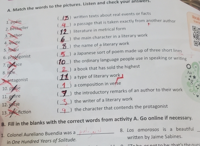 Match the words to the pictures. Listen and check your answers. 
_ 
) written texts about real events or facts 
Vocab 
1. poem 
2. bestseller _ ) a passage that is taken exactly from another author Scan to 
3. author  _) literature in metrical form 
4. quote (_ ) the main character in a literary work 
5. haiku _) the name of a literary work 
 
6. protegonist  _) a Japanese sort of poem made up of three short lines 
7. preface _) the ordinary language people use in speaking or writing 
8. title _) a book that has sold the highest 
W 
 
Aa 
Santagonist  _)a type of literary work 
( 
10. prose _) a composition in verse 
g 
11. gehre _ ) the introductory remarks of an author to their work 
 
12. verse _) the writer of a literary work 
13. non-fiction _ ) the character that contends the protagonist 
B. Fill in the blanks with the correct words from activity A. Go online if necessary. 
1. Colonel Aureliano Buendia was a _8. Los amorosos is a beautiful_ 
in One Hundred Years of Solitude. written by Jaime Sabines. 
tr n et to be: that's the gue s