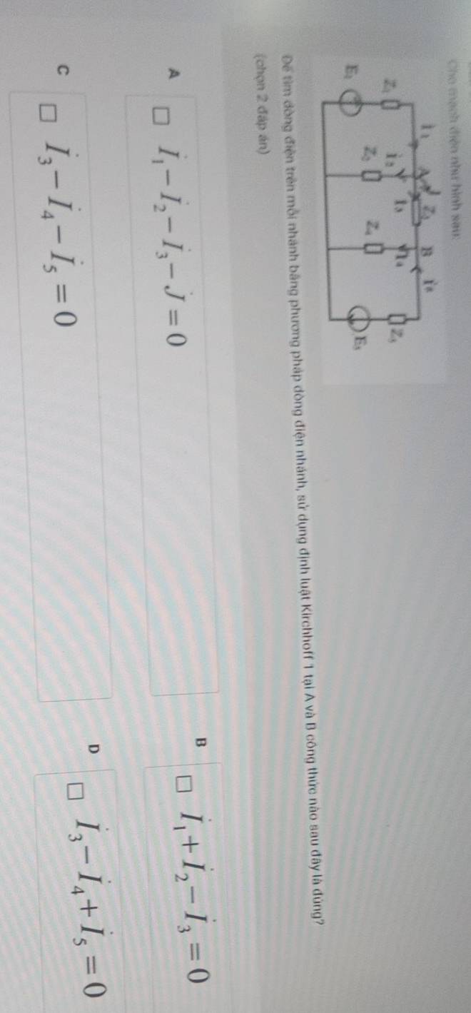 Cho mạch điện như hình sau:
l_1 Z_1 B i^(frac 1)
z_1 i_2 I_3 1_4 Z_3
z_2 Z
E_1
E_5
Để tìm dòng điện trên mỗi nhánh bằng phương pháp dòng điện nhánh, sử dụng định luật Kirchhoff 1 tại A và B công thức nào sau đây là đúng?
(chọn 2 đáp án)
B I_1+I_2-I_3=0
A I_1-I_2-I_3-J=0
D I_3-I_4+I_5=0
C I_3-I_4-I_5=0