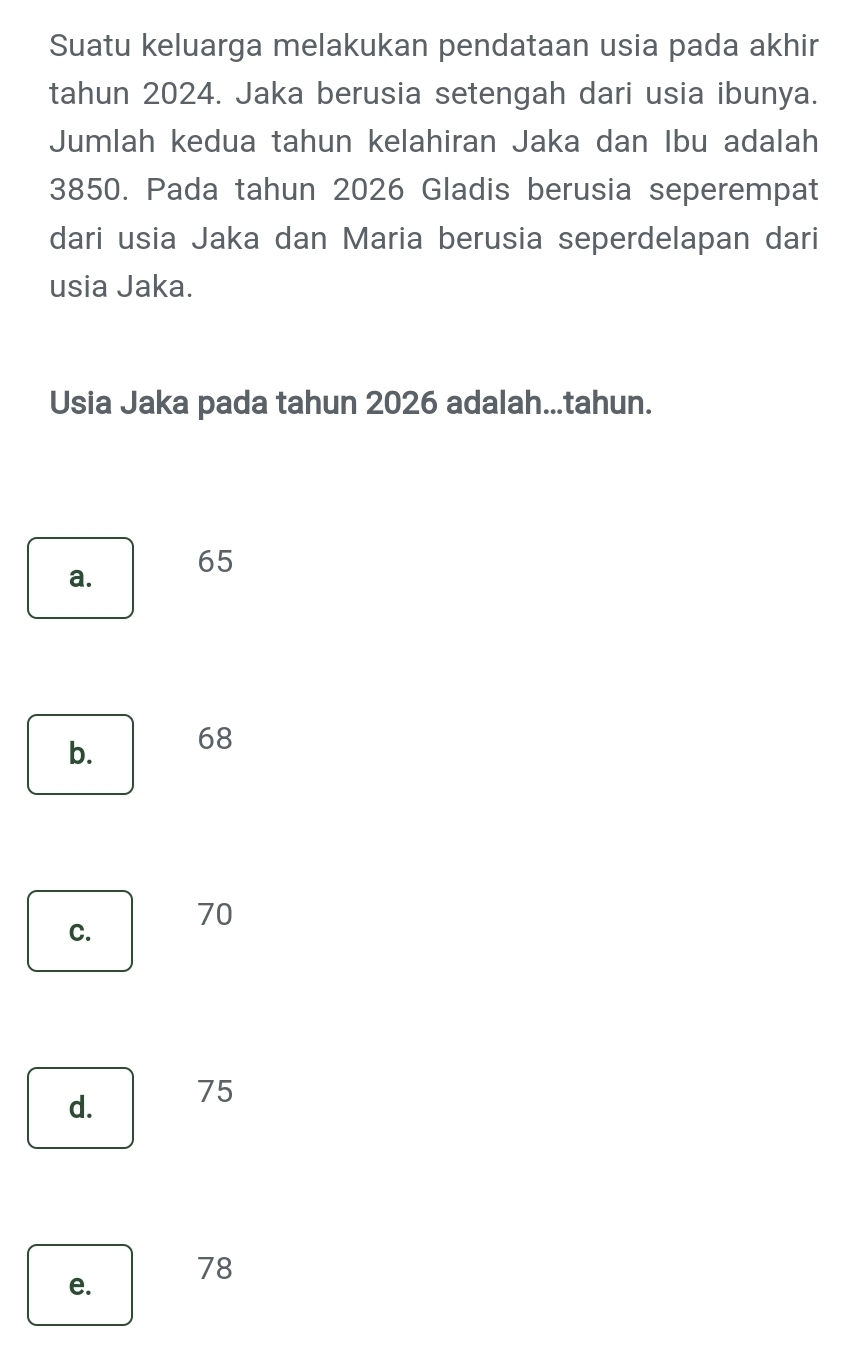 Suatu keluarga melakukan pendataan usia pada akhir
tahun 2024. Jaka berusia setengah dari usia ibunya.
Jumlah kedua tahun kelahiran Jaka dan Ibu adalah
3850. Pada tahun 2026 Gladis berusia seperempat
dari usia Jaka dan Maria berusia seperdelapan dari
usia Jaka.
Usia Jaka pada tahun 2026 adalah...tahun.
a. 65
b. 68
C. 70
d. 75
78
e.