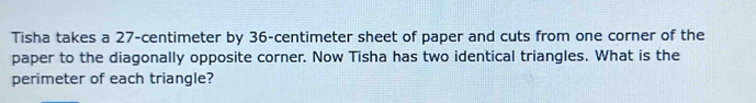 Tisha takes a 27-centimeter by 36-centimeter sheet of paper and cuts from one corner of the 
paper to the diagonally opposite corner. Now Tisha has two identical triangles. What is the 
perimeter of each triangle?